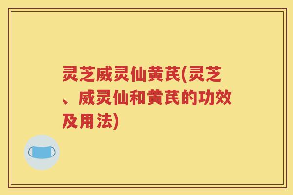 灵芝威灵仙黄芪(灵芝、威灵仙和黄芪的功效及用法)
