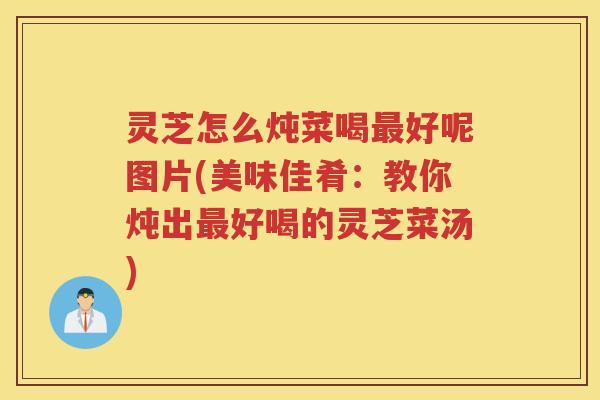 灵芝怎么炖菜喝好呢图片(美味佳肴：教你炖出好喝的灵芝菜汤)