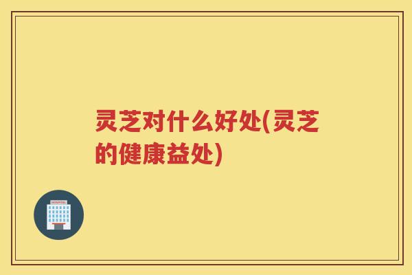 灵芝对什么好处(灵芝的健康益处)