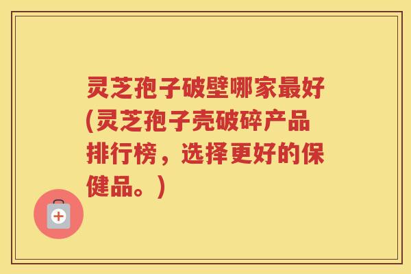 灵芝孢子破壁哪家好(灵芝孢子壳破碎产品排行榜，选择更好的保健品。)