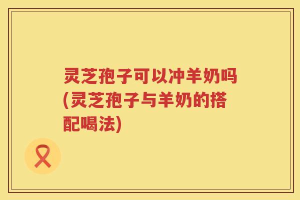 灵芝孢子可以冲羊奶吗(灵芝孢子与羊奶的搭配喝法) 灵芝孢子可以冲羊奶吗(灵芝孢子与羊奶的搭配喝法)