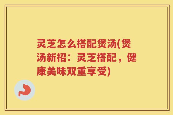 灵芝怎么搭配煲汤(煲汤新招：灵芝搭配，健康美味双重享受)
