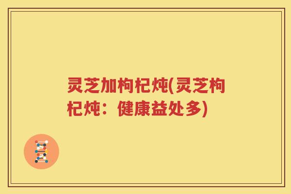 灵芝加枸杞炖(灵芝枸杞炖：健康益处多)