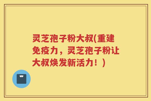 灵芝孢子粉大叔(重建免疫力，灵芝孢子粉让大叔焕发新活力！)