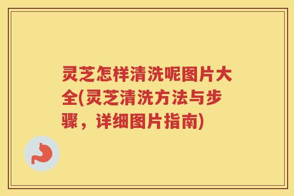 灵芝怎样清洗呢图片大全(灵芝清洗方法与步骤，详细图片指南)