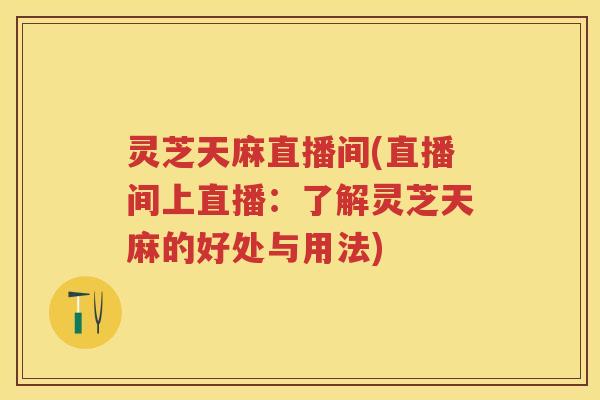 灵芝天麻直播间(直播间上直播：了解灵芝天麻的好处与用法)