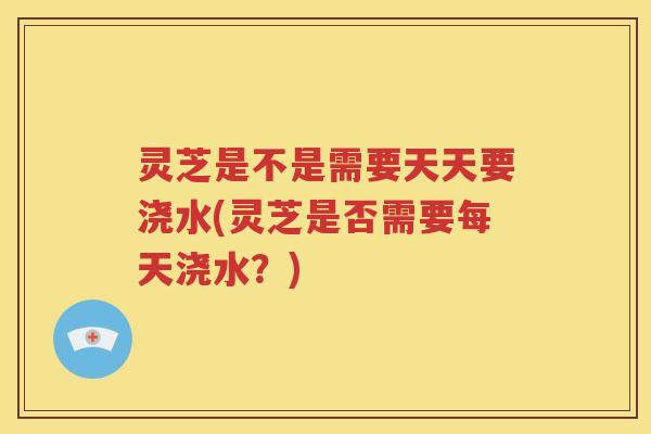 灵芝是不是需要天天要浇水(灵芝是否需要每天浇水？)
