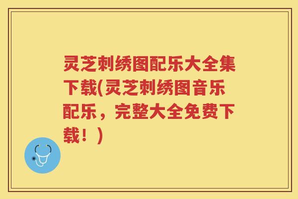 灵芝刺绣图配乐大全集下载(灵芝刺绣图音乐配乐，完整大全免费下载！)