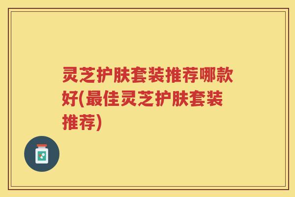 灵芝护肤套装推荐哪款好(佳灵芝护肤套装推荐) 灵芝护肤套装推荐哪款好(佳灵芝护肤套装推荐)