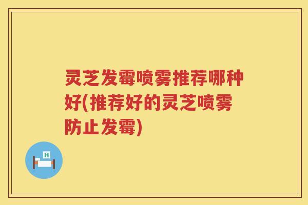灵芝发霉喷雾推荐哪种好(推荐好的灵芝喷雾防止发霉)