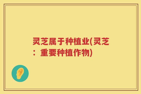 灵芝属于种植业(灵芝：重要种植作物)