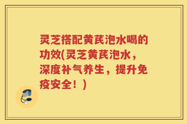 灵芝搭配黄芪泡水喝的功效(灵芝黄芪泡水，深度养生，提升免疫安全！)