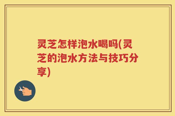 灵芝怎样泡水喝吗(灵芝的泡水方法与技巧分享)