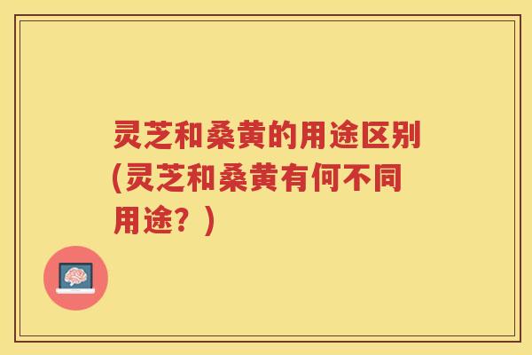 灵芝和桑黄的用途区别(灵芝和桑黄有何不同用途？)