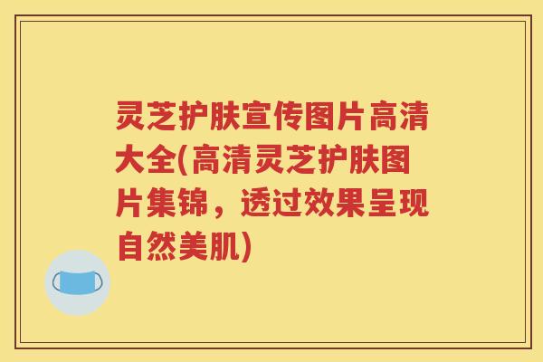 灵芝护肤宣传图片高清大全(高清灵芝护肤图片集锦，透过效果呈现自然美肌)