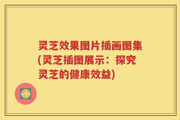 灵芝效果图片插画图集(灵芝插图展示：探究灵芝的健康效益)