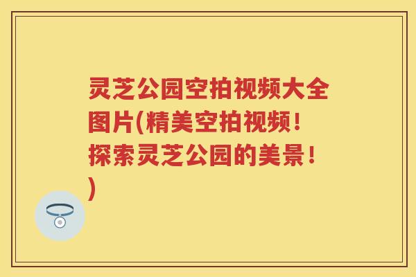 灵芝公园空拍视频大全图片(精美空拍视频!探索灵芝公园的美景!) 灵芝公园空拍视频大全图片(精美空拍视频!探索灵芝公园的美景!)