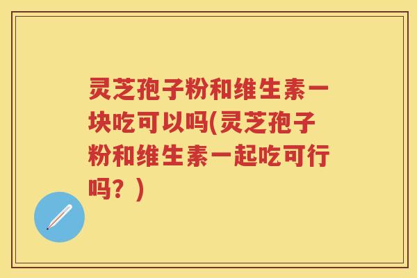 灵芝孢子粉和维生素一块吃可以吗(灵芝孢子粉和维生素一起吃可行吗？)