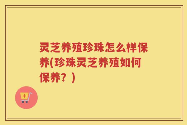 灵芝养殖珍珠怎么样保养(珍珠灵芝养殖如何保养?) 灵芝养殖珍珠怎么样保养(珍珠灵芝养殖如何保养?)