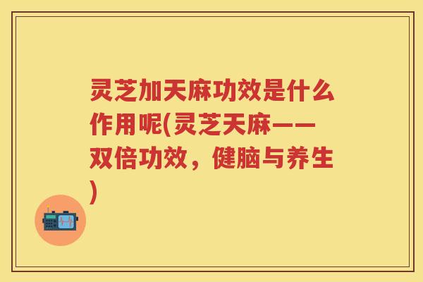灵芝加天麻功效是什么作用呢(灵芝天麻——双倍功效，健脑与养生)