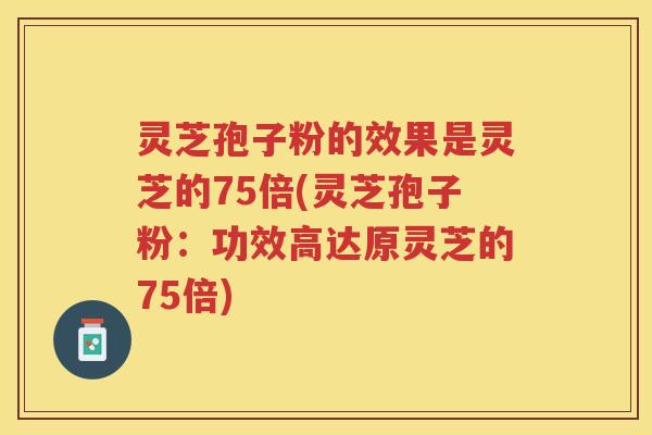灵芝孢子粉的效果是灵芝的75倍(灵芝孢子粉：功效高达原灵芝的75倍)
