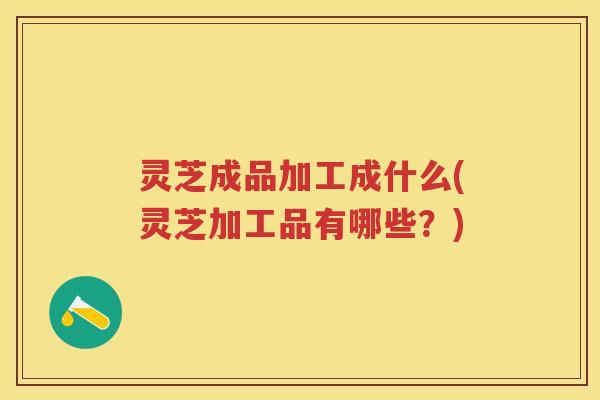 灵芝成品加工成什么(灵芝加工品有哪些?) 灵芝成品加工成什么(灵芝加工品有哪些?)