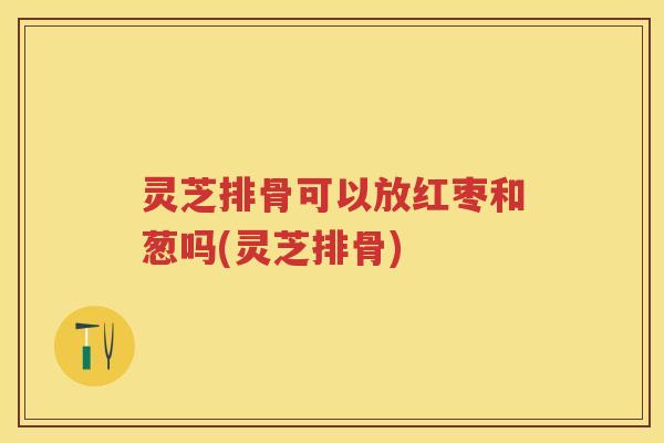 灵芝排骨可以放红枣和葱吗(灵芝排骨)