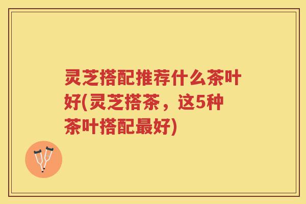 灵芝搭配推荐什么茶叶好(灵芝搭茶,这5种茶叶搭配好) 灵芝搭配推荐什么茶叶好(灵芝搭茶,这5种茶叶搭配好)