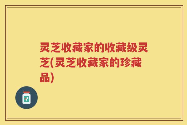灵芝收藏家的收藏级灵芝(灵芝收藏家的珍藏品)