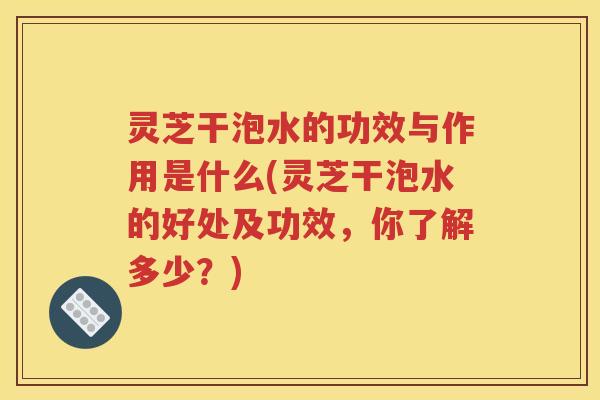 灵芝干泡水的功效与作用是什么(灵芝干泡水的好处及功效，你了解多少？)
