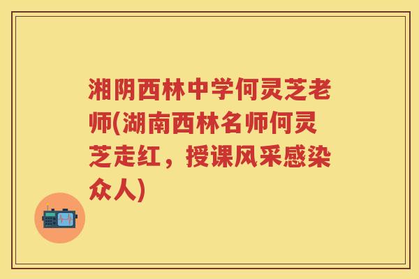 湘阴西林中学何灵芝老师(湖南西林名师何灵芝走红，授课风采众人)