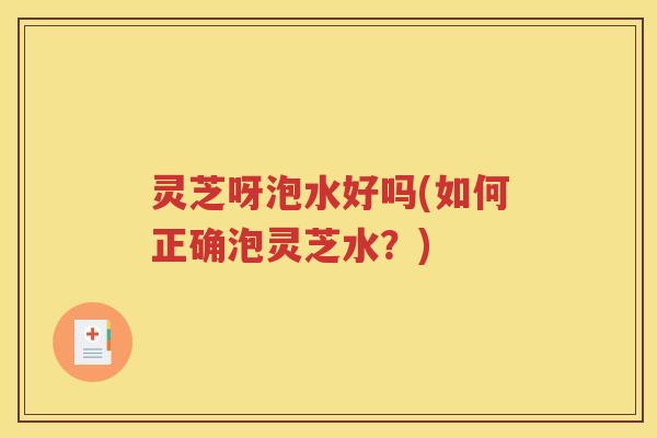 灵芝呀泡水好吗(如何正确泡灵芝水？)