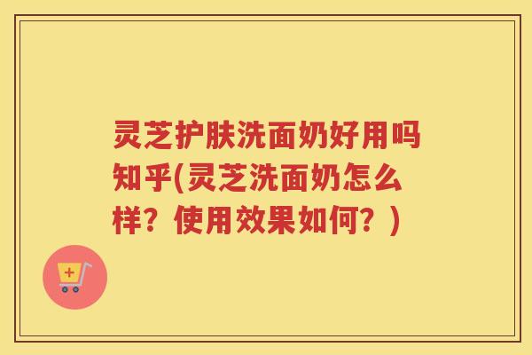 灵芝护肤洗面奶好用吗知乎(灵芝洗面奶怎么样?使用效果如何?) 灵芝护肤洗面奶好用吗知乎(灵芝洗面奶怎么样?使用效果如何?)
