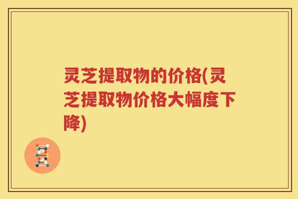 灵芝提取物的价格(灵芝提取物价格大幅度下降)