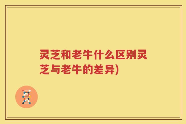 灵芝和老牛什么区别灵芝与老牛的差异) 灵芝和老牛什么区别灵芝与老牛的差异)