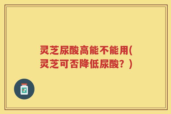 灵芝尿酸高能不能用(灵芝可否降低尿酸？)