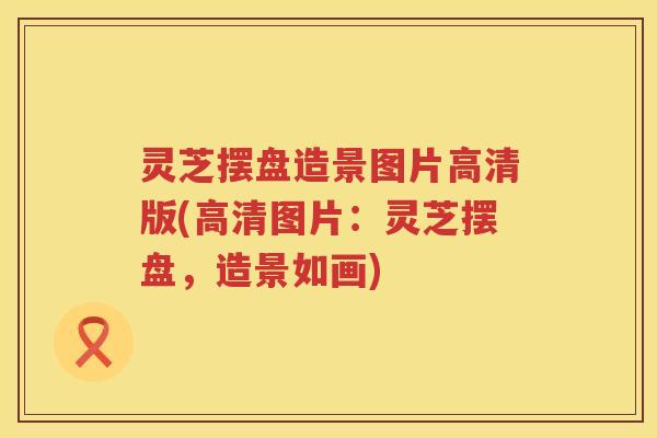 灵芝摆盘造景图片高清版(高清图片：灵芝摆盘，造景如画)