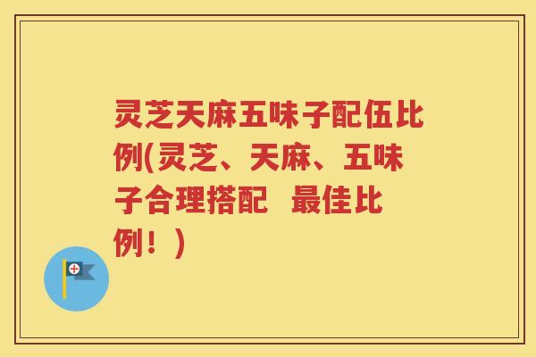 灵芝天麻五味子配伍比例(灵芝、天麻、五味子合理搭配  佳比例！)