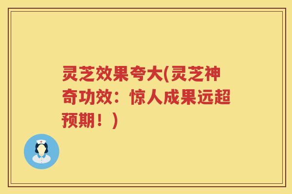 灵芝效果夸大(灵芝神奇功效：惊人成果远超预期！)