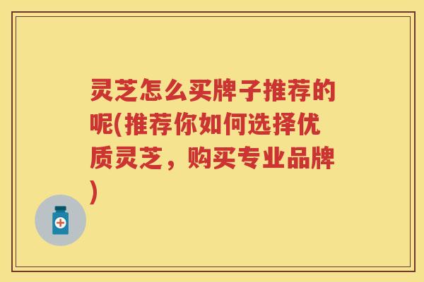 灵芝怎么买牌子推荐的呢(推荐你如何选择优质灵芝，购买专业品牌)