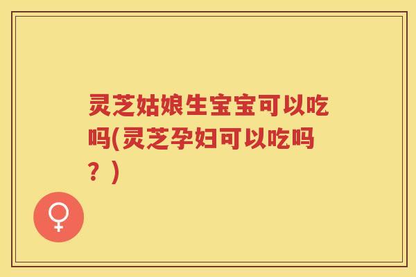 灵芝姑娘生宝宝可以吃吗(灵芝孕妇可以吃吗？)