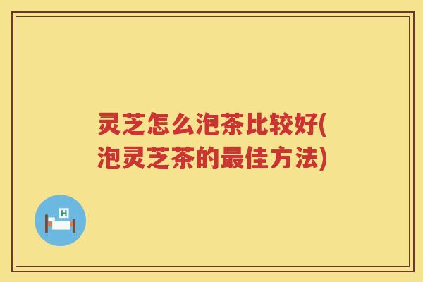 灵芝怎么泡茶比较好(泡灵芝茶的佳方法)