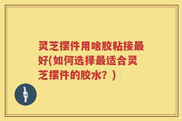 灵芝摆件用啥胶粘接好(如何选择适合灵芝摆件的胶水？)