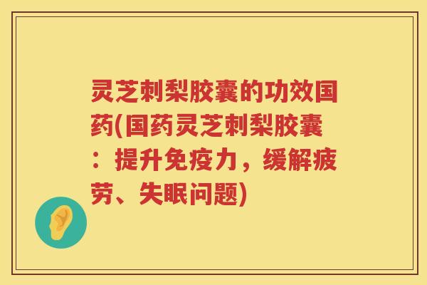 灵芝刺梨胶囊的功效国药(国药灵芝刺梨胶囊：提升免疫力，缓解疲劳、问题)