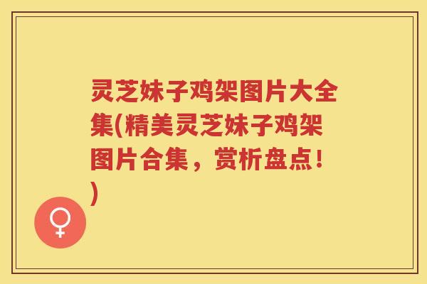 灵芝妹子鸡架图片大全集(精美灵芝妹子鸡架图片合集，赏析盘点！)