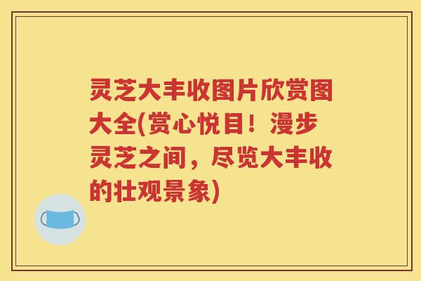 灵芝大丰收图片欣赏图大全(赏心悦目！漫步灵芝之间，尽览大丰收的壮观景象)