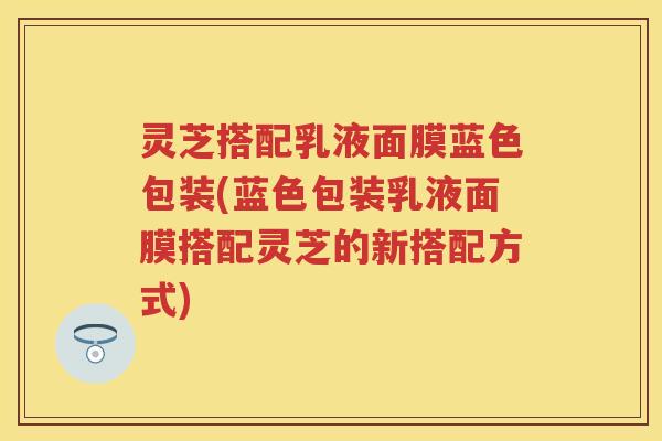 灵芝搭配乳液面膜蓝色包装(蓝色包装乳液面膜搭配灵芝的新搭配方式) 灵芝搭配乳液面膜蓝色包装(蓝色包装乳液面膜搭配灵芝的新搭配方式)