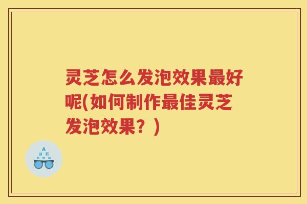 灵芝怎么发泡效果好呢(如何制作佳灵芝发泡效果？)