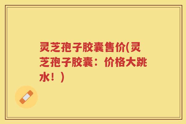 灵芝孢子胶囊售价(灵芝孢子胶囊：价格大跳水！)