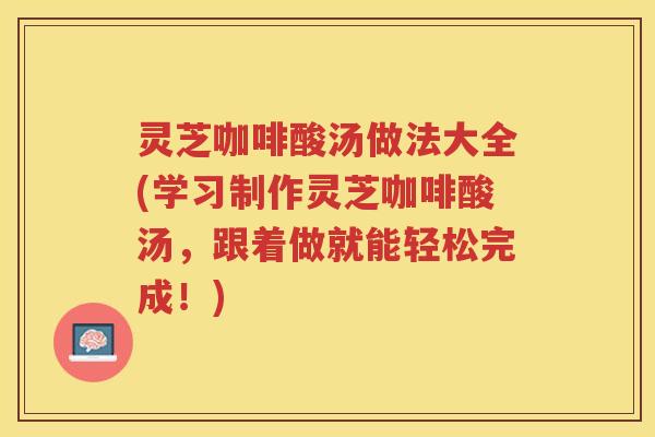 灵芝咖啡酸汤做法大全(学习制作灵芝咖啡酸汤，跟着做就能轻松完成！)